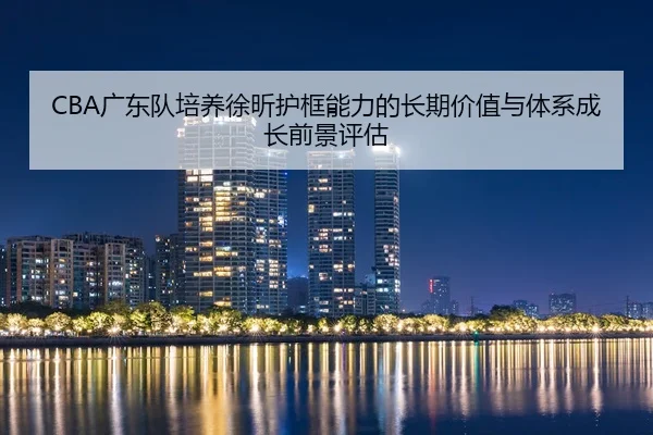 CBA广东队培养徐昕护框能力的长期价值与体系成长前景评估