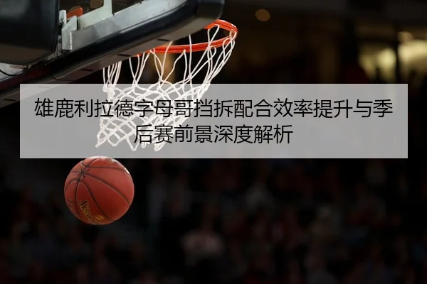 雄鹿利拉德字母哥挡拆配合效率提升与季后赛前景深度解析