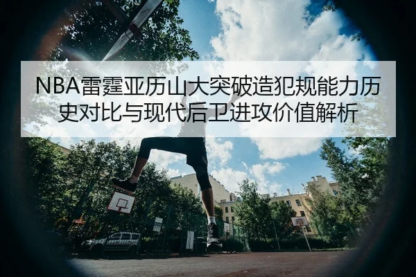 NBA雷霆亚历山大突破造犯规能力历史对比与现代后卫进攻价值解析