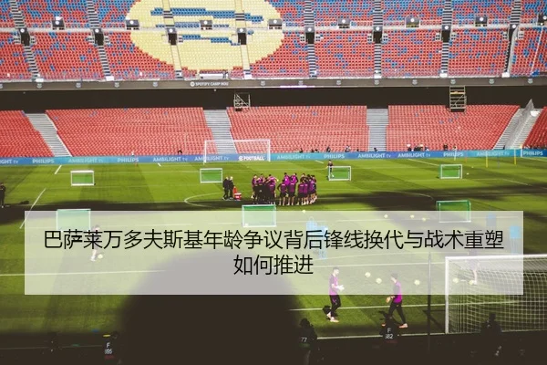 巴萨莱万多夫斯基年龄争议背后锋线换代与战术重塑如何推进