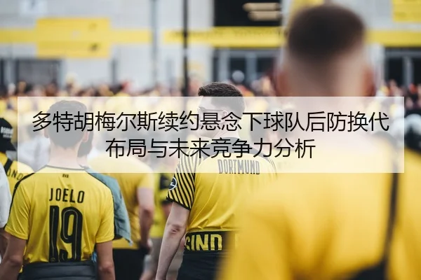 多特胡梅尔斯续约悬念下球队后防换代布局与未来竞争力分析