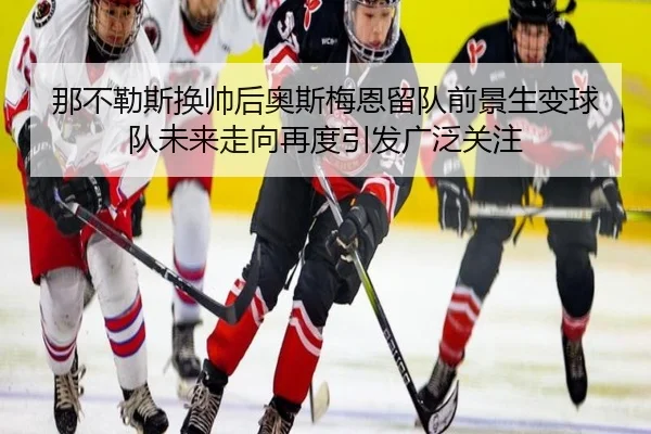 那不勒斯换帅后奥斯梅恩留队前景生变球队未来走向再度引发广泛关注