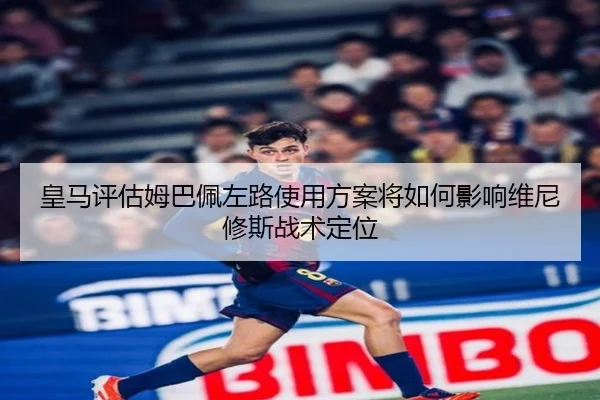 皇马评估姆巴佩左路使用方案将如何影响维尼修斯战术定位