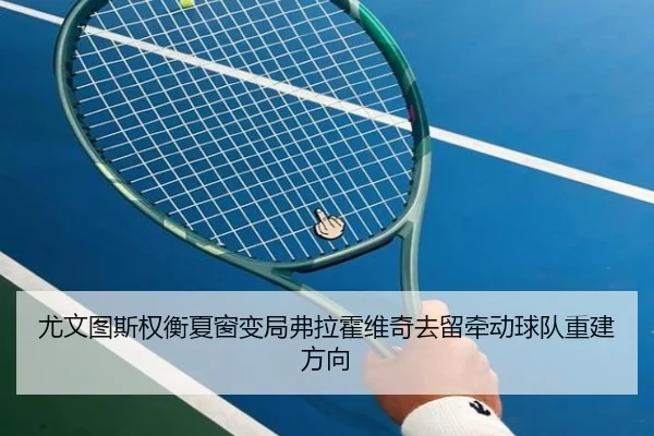尤文图斯权衡夏窗变局弗拉霍维奇去留牵动球队重建方向