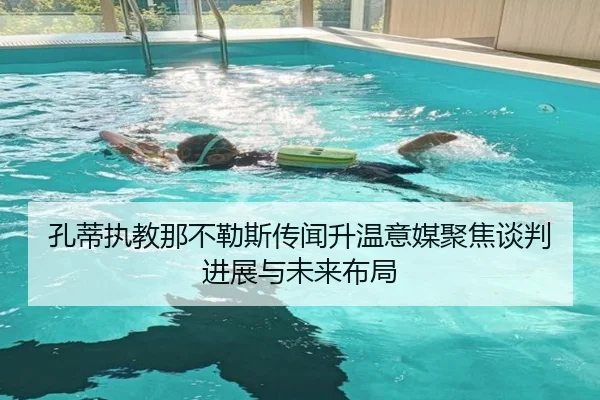 孔蒂执教那不勒斯传闻升温意媒聚焦谈判进展与未来布局