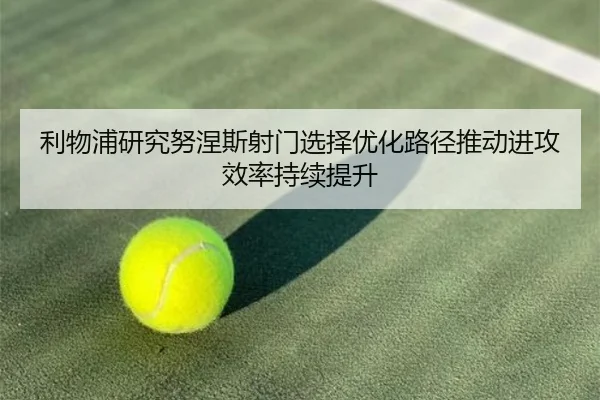 利物浦研究努涅斯射门选择优化路径推动进攻效率持续提升
