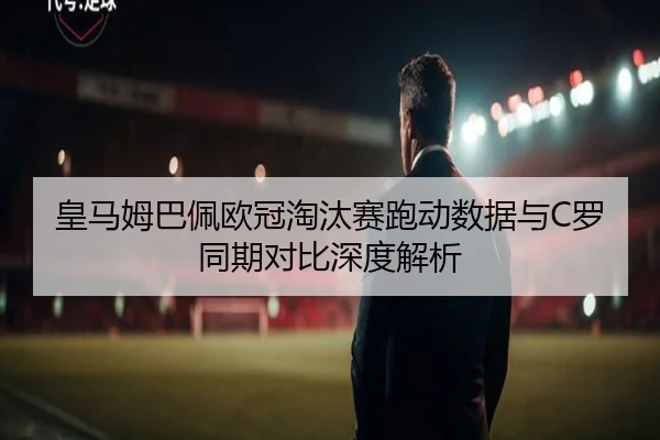 皇马姆巴佩欧冠淘汰赛跑动数据与C罗同期对比深度解析