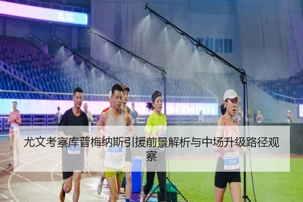尤文考察库普梅纳斯引援前景解析与中场升级路径观察