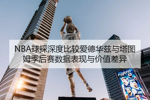 NBA球探深度比较爱德华兹与塔图姆季后赛数据表现与价值差异