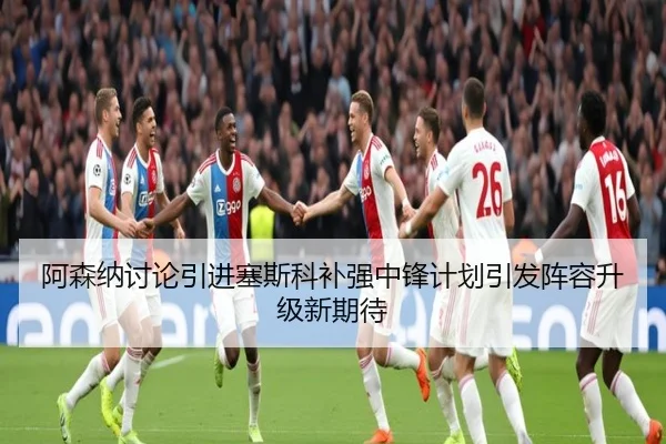 阿森纳讨论引进塞斯科补强中锋计划引发阵容升级新期待