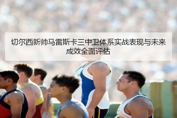切尔西新帅马雷斯卡三中卫体系实战表现与未来成效全面评估