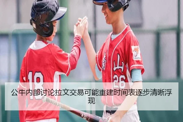 公牛内部讨论拉文交易可能重建时间表逐步清晰浮现