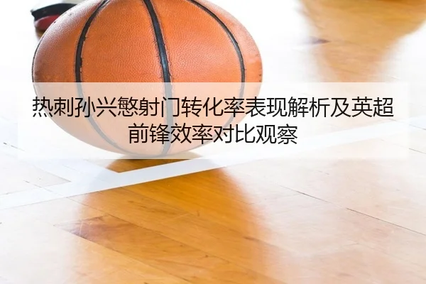 热刺孙兴慜射门转化率表现解析及英超前锋效率对比观察