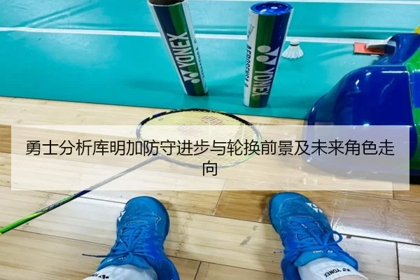 勇士分析库明加防守进步与轮换前景及未来角色走向