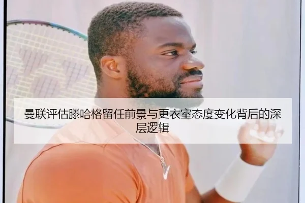 曼联评估滕哈格留任前景与更衣室态度变化背后的深层逻辑