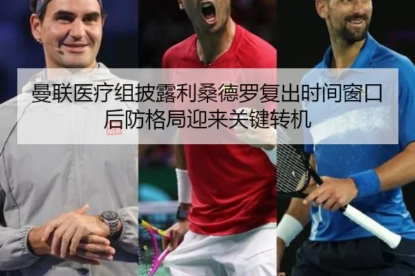 曼联医疗组披露利桑德罗复出时间窗口后防格局迎来关键转机