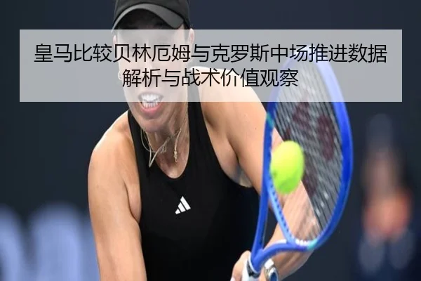 皇马比较贝林厄姆与克罗斯中场推进数据解析与战术价值观察