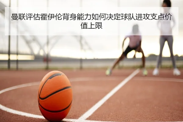 曼联评估霍伊伦背身能力如何决定球队进攻支点价值上限