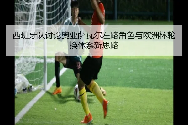 西班牙队讨论奥亚萨瓦尔左路角色与欧洲杯轮换体系新思路
