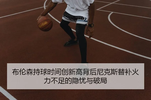 布伦森持球时间创新高背后尼克斯替补火力不足的隐忧与破局