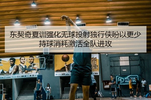 东契奇夏训强化无球投射独行侠盼以更少持球消耗激活全队进攻